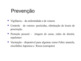 Prevenção
 Vigilância - da enfermidade e de vetores
 Controle de vetores- pesticidas, eliminação de locais de
procriação.
 Proteção pessoal - triagem de casas, redes de dormir,
repelentes
 Vacinação - disponível para algumas como Febre amarela,
encefalites Japonesa e Russa (carrapato)
 