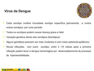  Cada sorotipo confere imunidade sorotipo específica permanente e contra
outros sorotipos, por curto período
 Todos os sorotipos podem causar doença grave e fatal
 Variação genética dentro dos sorotipos (Genótipos)
 Alguns genótipos parecem ser mais virulentos e com maior potencial epidêmico
 Novas infecções com outro sorotipo, entre 3 -15 mêses após a primeira
infecção podem levar a dengue hemorrágico por desencadeamento de processo
de hipersensibilidade.
Vírus da Dengue
 