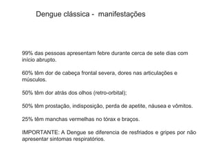 99% das pessoas apresentam febre durante cerca de sete dias com
início abrupto.
60% têm dor de cabeça frontal severa, dores nas articulações e
músculos.
50% têm dor atrás dos olhos (retro-orbital);
50% têm prostação, indisposição, perda de apetite, náusea e vômitos.
25% têm manchas vermelhas no tórax e braços.
IMPORTANTE: A Dengue se diferencia de resfriados e gripes por não
apresentar sintomas respiratórios.
Dengue clássica - manifestações
 