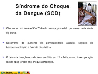  Choque: ocorre entre o 3º e 7º dia de doença, precedido por um ou mais sinais
de alerta.
 Decorrente do aumento da permeabilidade vascular seguido de
hemoconcentração e falência circulatória.
 É de curta duração e pode levar ao óbito em 12 a 24 horas ou à recuperação
rápida após terapia anti-choque apropriada.
Síndrome do Choque
da Dengue (SCD)
 