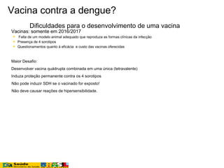 Vacina contra a dengue?
Dificuldades para o desenvolvimento de uma vacina

 Vacinas: somente em 2016/2017
 Falta de um modelo animal adequado que reproduza as formas clínicas da infecção
 Presença de 4 sorotipos
 Questionamentos quanto à eficácia e custo das vacinas oferecidas
 Maior Desafio:
Desenvolver vacina quádrupla combinada em uma única (tetravalente)
Induza proteção permanente contra os 4 sorotipos
Não pode induzir SDH se o vacinado for exposto!
Não deve causar reações de hipersensibilidade.
 