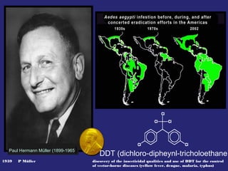 1939 P Müller discovery of the insecticidal qualities and use of DDT for the control
of vector-borne diseases (yellow fever, dengue, malaria, typhus)
Paul Hermann Müller (1899-1965)
DDT (dichloro-dipheynl-tricholoethane)
 