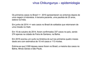 Os primeiros casos no Brasil => 2010 apresentaram os sintomas depois de
uma viagem à Indonésia. A terceira paciente, uma paulista de 25 anos,
esteve na Índia.
Em junho de 2014 => seis casos no Brasil de soldados que retornaram de
uma missão no Haiti.
Em 15 de outubro de 2014, foram confirmados 337 casos no país, sendo
274 apenas na cidade de Feira de Santana, na Bahia.
Em 2015 ocorreu um surto na América do sul nos primeiros quatro meses
deste ano com estimativa de 10 mil casos e 113 mortes.
Estima-se que 2.500 desses casos foram no Brasil, a maioria dos casos na
Bahia, Minas Gerais e São Paulo.
vírus Chikungunya – epidemiologia
 