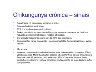 Chikungunya crônica – sinais
 Poliartralgia => pode durar semanas a anos.
 Dores articulares até 2 anos
 95% dos adultos são assintomáticos
 Porém, a maioria se torna desabilitado por meses ou semanas => destreza
reduzida, perda de mobilidade, reações atrasadas.
 Dor articular recorrente ocorre em 30–40% dos infectados.
 Complicações raras: miocardite, meningoencefalite, hemorragias leves, uveite,
retinite. 
 Morte rara.
 However, increases in crude death rates have been reported during the 2004–
2008 epidemics. More than half of patients who suffer from severe chikungunya
fever are over 65 years old, and more than 33% of them die. Most of these
adults have underlying medical conditions and appear to be more likely to suffer
complications.
 