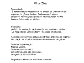 Transmissão
É transmitida por mosquitos e foi isolado de um número de
espécies do gênero Aedes - Aedes aegypti, Aedes
africanus, Aedes apicoargenteus, Aedes furcifer, Aedes
luteocephalus e Aedes vitattus.
Patogenia
período de incubação extrínseca (em mosquitos) ~10 dias.
Os hospedeiros vertebrados=> macacos e humanos.
Acredita-se que infecte células dendríticas próximas ao lugar de
inoculação => nódulos linfáticos => na corrente sanguínea.
Tratamento/prevenção
Não há vacina.
Tratamento sintomático:
anti-inflamatórios não-esteróides
analgésicos não-salicílicos.
Diagnóstico diferencial de Zoster: atenção!
Vírus Zika
 
