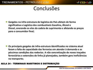 Conclusões
AULA 24 – TERMINAIS MARITIMOS E DISTRIBUIÇÃO
 Gargalos na infra-estrutura de logística do País afetam de forma
significativa a Logística dos combustíveis Gasolina, Álcool e
Diesel, onerando os elos da cadeia de suprimento e afetando os preços
para o consumidor final;
 Os principais gargalos de infra-estrutura identificados no sistema atual
foram a falta de capacidade das ferrovias em atender à demanda e as
péssimas condições das rodovias. A não concretização de novos traçados
ferroviários e extensões de linha já planejados, também gera ineficiências
no transporte;
 