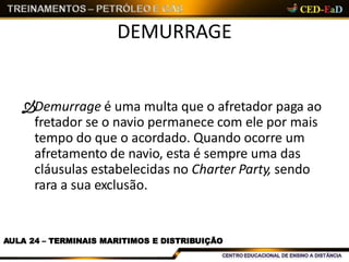 DEMURRAGE
AULA 24 – TERMINAIS MARITIMOS E DISTRIBUIÇÃO
Demurrage é uma multa que o afretador paga ao
fretador se o navio permanece com ele por mais
tempo do que o acordado. Quando ocorre um
afretamento de navio, esta é sempre uma das
cláusulas estabelecidas no Charter Party, sendo
rara a sua exclusão.
 