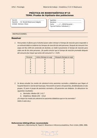 UPLA – Psicología Material de trabajo – Estadística / C.D. R. Mayhuasca
2
PRÁCTICA DE BIOESTADÍSTICA N°13
TEMA: Prueba de hipótesis-dos poblaciones
INSTRUCCIONES:
Resolver
1. Para probar el efecto que el alcohol posee sobre retrasar el tiempo de reacción para responder a
un estímulo dado se midieron los tiempos de reacción de siete personas. Después de consumir tres
copas de Ron (35% de contenido de alcohol), se midió nuevamente el tiempo de reacción para
cada una de las siete personas. ¿Se podrá concluir que el tiempo de reacción promedio después
del consumo fue mayor que antes del consumo? 𝛼 = 0,05.
Persona Antes (tiempo en seg) Después (tiempo en seg)
1
2
3
4
5
6
7
4
5
5
4
3
6
2
7
8
3
5
4
5
5
2. Se desea estudiar los niveles de colesterol entre pacientes normales y diabéticos que llegan al
hospital Daniel A. Carrión de Huancayo. Para tal fin se tomó a 35 pacientes, dividiéndoseles en dos
grupos, 15 para el grupo de pacientes normales y 20 pacientes con diabetes. Se obtuvieron los
siguientes resultados:
a. Normales: Media=195 S=5,7
b. Diabéticos: Media=255 S=5,6
¿Es mayor los niveles de colesterol en pacientes diabéticos que en los normales?
Halle el valor de p.
Referencias bibliográficas recomendada
Bejarano L, Mormontoy W, Tipacti C. Muestreo e inferencia estadística. Perú: Unión; 2006. 2006.
Sección : …………………………..………………………...
Docente : Dr. Ronald Mayhuasca Salgado
Unidad: Semana: 13ava
Apellidos : …………………………..………………………….
Nombres : ………………………………..…………………….
Fecha : …../..…/2016 Duración :
Tipo de Práctica: Individual ( )
 