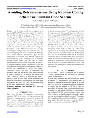 International Journal of Advanced Engineering, Management and Science (IJAEMS) [Vol-3, Issue-1, Jan- 2017]
Infogain Publication (Infogainpublication.com) ISSN : 2454-1311
www.ijaems.com Page | 74
Avoiding Retransmissions Using Random Coding
Scheme or Fountain Code Scheme
K. Sai Ram Gopal1
, M.Galeia2
1
M.Tech Student, Dept of IT, S.R.K.R engineering college, Bhimavaram, AP, India
2
Assistant Professor, Dept of IT , S.R.K.R engineering college, Bhimavaram, AP, India
Abstract— In a perfect world, the throughput of a
Multipath TCP (MPTCP) association ought to be as high as
that of different disjoint single-way TCP streams. In
actuality, the throughput of MPTCP is far lower than
anticipated. In this paper, we lead angeneral reproduction
construct ponder in light of this peculiarity, and the
outcomes show that a sub stream encountering high
postponement and misfortune extremely influences the
execution of other sub streams, in this manner turning into
the half back of the MPTCP association and knowingly
humiliating the total great put. To handle this issue, we
propose Wellspring code-based Multipath TCP (FMTCP),
which viably mitigates the negative effect of the
heterogeneity of modified ways. FMTCP exploits the
unintentional way of the wellspring code to adaptably
transmit encoded images from the same or diverse
information hinders over various sub streams. In addition,
we plan an information portion calculation in view of the
foreseen bundle arriving time and deciphering command to
facilitate the transmissions of various sub streams.
Quantitative reviews are given to demonstrate the
advantage of FMTCP. We likewise assess the presentation
of FMTCP through ns-2 recreations and exhibit that
FMTCP beats IETF-MPTCP, a run of the mill MPTCP
approach, when the ways have various misfortune and
deferral as far as higher aggregate great put, bring down
postponement, and jitter. Also, FMTCP acknowledges high
security under sudden changes of way quality.
Keywords— Fountain code, multipath TCP, rate less
coding, scheduling.
I. INTRODUCTION
Right now, the share of information transmissions
experience TCP. In a system with high misfortune and
deferral, for example, a remote system, the execution of
TCP debases signiﬁcantly because of incessant
retransmissions of lost or mistaken parcels. Also, a client
might need to transmit information at a higher total
throughput while having different get to connections to the
system. In any case, routine TCP can't appreciate the multi
homing component. With a specific end goal to take care of
these issues, Multipath TCP (MPTCP) has been proposed to
transmit TCP all the while over various ways to enhance the
great put and unwavering quality. Be that as it may, if the
ways have high assorted qualities in quality (i.e., with
various misfortune or postponement), the great put of
MPTCP debases pointedly. At the point when a collector
sits tight for a bundle sent on a low-quality way, the
beneficiary cradle might be ﬁlled up. Subsequently,
regardless of the possibility that different ways have great
quality, they can't send more bundles, and the low-quality
ways turn into the bottlenecks of MPTCP. A few reviews
demonstrate that the great put of MPTCP can be much more
terrible than that of a customary TCP now and again. In
Segment III, we give some execution studies to additionally
show the issues. To take care of the bottleneck issue, a few
endeavors have been made to enhance the throughput over
lossy systems
II. RELATED WORK
[1] D. Wischik, C. Raiciu, A. Greenhalgh, and M. Handley,
“Design, implementation and evaluation of congestion
control for multipath TCP,”
In these issues, Multipath TCP (MPTCP) has been wanted
to transmit TCP simultaneously over numerous ways to
advance the goodput and unwavering quality. At the point
when every one of the ways are great, subflows can transmit
of course, and the goodput of MPTCP is high not
surprisingly. In any case, if the ways have high differences
in quality (i.e., with various misfortune or postponement),
the goodput of MPTCP corrupts pointedly. At the point
when a collector sits tight for a parcel sent on a low-quality
way, the recipient cushion might be topped off. Along these
lines, regardless of the possibility that different ways have
great quality, they can't send more parcels, and the low-
quality ways turn into the bottlenecks of MPTCP.
 