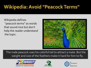 Wikipedia: Avoid "Peacock Terms" Wikipedia defines “peacock terms” as words  that sound nice but don’t  help the reader understand the topic. The male peacock uses his colorful tail to attract a mate. But the weight and size of the feathers make it hard for him to fly. 