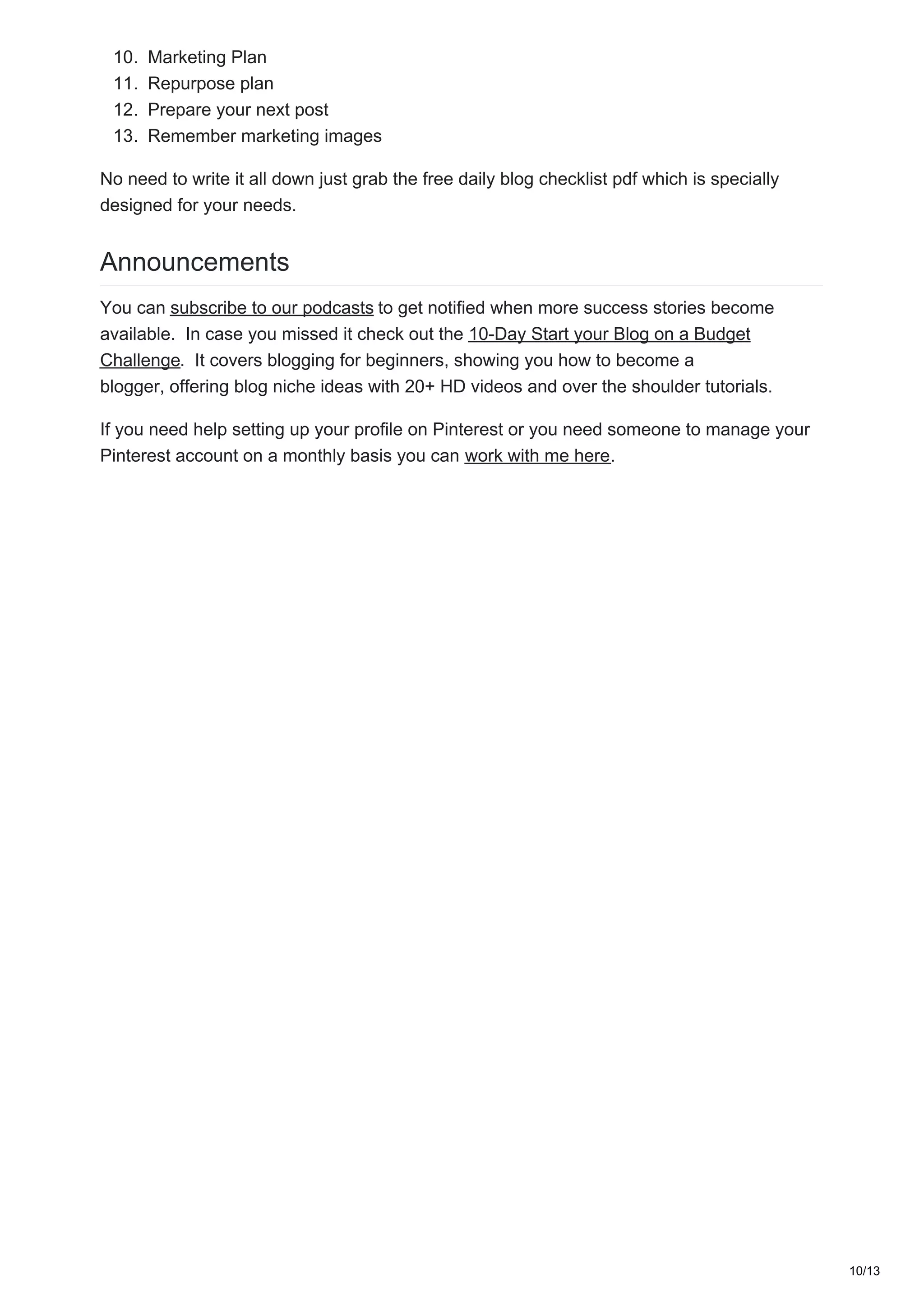 10. Marketing Plan
11. Repurpose plan
12. Prepare your next post
13. Remember marketing images
No need to write it all down just grab the free daily blog checklist pdf which is specially
designed for your needs.
Announcements
You can subscribe to our podcasts to get notified when more success stories become
available. In case you missed it check out the 10-Day Start your Blog on a Budget
Challenge. It covers blogging for beginners, showing you how to become a
blogger, offering blog niche ideas with 20+ HD videos and over the shoulder tutorials.
If you need help setting up your profile on Pinterest or you need someone to manage your
Pinterest account on a monthly basis you can work with me here.
10/13
 