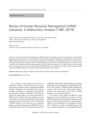176 N. Akther, Md. , et al
DLSU Business & Economics Review 32(1) 2022 p. 176-190
Copyright © 2022 by De La Salle University
RESEARCH ARTICLE
Review of Human Resource Management (HRM)
Literature: A bibliometric Analysis (1981-2019)
Naznin Akther, Md. Abdullah Al Mamun, and Md. Abul Kalam Azad
Islamic University of Technology, Gazipur, Bangladesh
kalam@iut-dhaka.edu
Golam Sorwar
Southern Cross University Campus: Gold Coast, Australia
This study reviews Human Resource Management (HRM) literature by adopting a hybrid research approach - bibliometric
analaysis and content analysis - on 1802 documents from the Scopus database. Results from the bibliometric analysis shows
HRM research presence in the areas of data sciences, information technology, and organizational behavior.Acontent analysis
of 100 articles exploresd five different streams of HRM literature: (1) safety issues, (2) HRM technology, (3) business model
and HRM, (4) information and knowledge management, and (5) HRM and teamwork. This study works as a lens focusing
on the construction of practical issues and concepts in HRM literature. This study also provides a useful synopsis outlook
of the entire HRM literature to date and identifies potential areas for future research.
Keywords: Bibliometric Analysis, HRM, content analysis, information and knowledge management.
JEL Classification: O15, E24, J24
The workplace and employees have been a
significant research interest which has led to the
development of human resource management (HRM)
literature. Employees are considered as the strategic
resources resulting in a competitive advantage for
an organization (Barney & Wright, 1998; Boselie,
Paauwe, & Jansen, 2001). The recent proliferation of
HRM research indicates that it has emerged as an area
of attraction to researchers, academicians, and business
practitioners (Hyun, Cho, &Yoon, 2015). The journey
of HRM started in 1981 with only one conference
paper on personnel training in the HRM field but as
of February 2020a total of 1802 documents have been
published in the Scopus indexed database. the present
study hopes to be a pioneering investigation that looks
at the entire picture of HRM through a bibliometric
analysis of the last 38 years. Many prolific authors,
journals have identified the necessities of HRM
literature review during this period.
The existing review papers on HRM has some
limitations: they considered only a fraction of whole
HRM literature and the limited range of dates narrowed
the focus of previous researchers to a single aspect of
HRM at a time (Markoulli, Lee, Byington, & Felps,
2017). Moreover, it seems as though almost all the
review papers qualitatively reviewed HRM literature
 