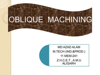 OBLIQUE MACHINING


           MD AZAD ALAM
        M.TECH (IND.&PROD.)
            11 MEM-241
          Z.H.C.E.T , A.M.U
              ALIGARH
 