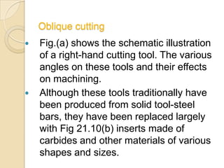 Oblique cutting
   Fig.(a) shows the schematic illustration
    of a right-hand cutting tool. The various
    angles on these tools and their effects
    on machining.
   Although these tools traditionally have
    been produced from solid tool-steel
    bars, they have been replaced largely
    with Fig 21.10(b) inserts made of
    carbides and other materials of various
    shapes and sizes.
 
