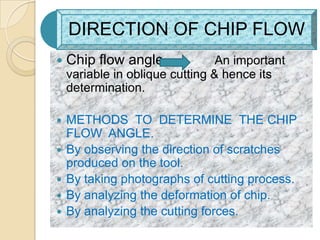 DIRECTION OF CHIP FLOW
   Chip flow angle              An important
    variable in oblique cutting & hence its
    determination.

   METHODS TO DETERMINE THE CHIP
    FLOW ANGLE.
   By observing the direction of scratches
    produced on the tool.
   By taking photographs of cutting process.
   By analyzing the deformation of chip.
   By analyzing the cutting forces.
 