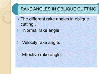 RAKE ANGLES IN OBLIQUE CUTTING

 The different rake angles in oblique
  cutting .
1. Normal rake angle .


2.   Velocity rake angle.

3.   Effective rake angle.
 