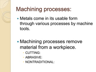 Machining processes:
   Metals come in its usable form
    through various processes by machine
    tools.


 Machining     processes remove
    material from a workpiece.
      CUTTING:
      ABRASIVE:
      NONTRADITIONAL:
 