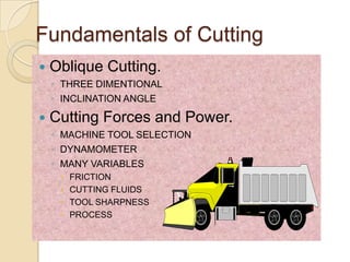 Fundamentals of Cutting
   Oblique Cutting.
    ◦ THREE DIMENTIONAL
    ◦ INCLINATION ANGLE

   Cutting Forces and Power.
    ◦ MACHINE TOOL SELECTION
    ◦ DYNAMOMETER
    ◦ MANY VARIABLES
        FRICTION
        CUTTING FLUIDS
        TOOL SHARPNESS
        PROCESS
 
