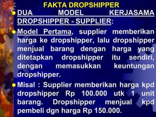 FAKTA DROPSHIPPER
DUA MODEL KERJASAMA
DROPSHIPPER - SUPPLIER:
Model Pertama, supplier memberikan
harga ke dropshipper, lalu dropshipper
menjual barang dengan harga yang
ditetapkan dropshipper itu sendiri,
dengan memasukkan keuntungan
dropshipper.
Misal : Supplier memberikan harga kpd
dropshipper Rp 100.000 utk 1 unit
barang. Dropshipper menjual kpd
pembeli dgn harga Rp 150.000.
 
