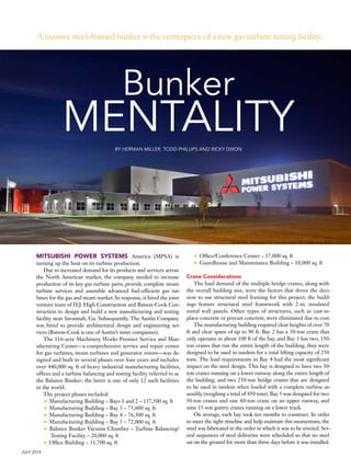 JULY 2014
Bunker
MENTALITY
A massive steel-framed bunker is the centerpiece of a new gas turbine testing facility.
BY HERMAN MILLER, TODD PHILLIPS AND RICKY DIXON
MITSUBISHI POWER SYSTEMS America (MPSA) is
turning up the heat on its turbine production.
Due to increased demand for its products and services across
the North American market, the company needed to increase
production of its key gas turbine parts, provide complete steam
turbine services and assemble advanced fuel-efficient gas tur-
bines for the gas and steam market. In response, it hired the joint
venture team of H.J. High Construction and Batson-Cook Con-
struction to design and build a new manufacturing and testing
facility near Savannah, Ga. Subsequently, The Austin Company
was hired to provide architectural design and engineering ser-
vices (Batson-Cook is one of Austin’s sister companies).
The 116-acre Machinery Works Premier Service and Man-
ufacturing Center—a comprehensive service and repair center
for gas turbines, steam turbines and generator rotors—was de-
signed and built in several phases over four years and includes
over 440,000 sq. ft of heavy industrial manufacturing facilities,
offices and a turbine balancing and testing facility referred to as
the Balance Bunker; the latter is one of only 12 such facilities
in the world.
The project phases included:
➤ Manufacturing Building – Bays 1 and 2 – 137,500 sq. ft
➤ Manufacturing Building – Bay 3 – 75,600 sq. ft
➤ Manufacturing Building – Bay 4 – 76,300 sq. ft
➤ Manufacturing Building – Bay 5 – 72,000 sq. ft
➤ Balance Bunker Vacuum Chamber – Turbine Balancing/
Testing Facility – 20,000 sq. ft
➤ Office Building – 31,700 sq. ft
➤ Office/Conference Center – 17,000 sq. ft
➤ Guardhouse and Maintenance Building – 10,000 sq. ft
Crane Considerations
The load demand of the multiple bridge cranes, along with
the overall building size, were the factors that drove the deci-
sion to use structural steel framing for this project; the build-
ings feature structural steel framework with 2-in. insulated
metal wall panels. Other types of structures, such as cast-in-
place concrete or precast concrete, were eliminated due to cost.
The manufacturing building required clear heights of over 70
ft and clear spans of up to 90 ft. Bay 2 has a 30-ton crane that
only operates in about 100 ft of the bay, and Bay 3 has two, 150-
ton cranes that run the entire length of the building; they were
designed to be used in tandem for a total lifting capacity of 250
tons. The load requirements in Bay 4 had the most significant
impact on the steel design. This bay is designed to have two 30-
ton cranes running on a lower runway along the entire length of
the building, and two 250-ton bridge cranes that are designed
to be used in tandem when loaded with a complete turbine as-
sembly (weighing a total of 450 tons). Bay 5 was designed for two
30-ton cranes and one 60-ton crane on an upper runway, and
nine 15-ton gantry cranes running on a lower track.
On average, each bay took ten months to construct. In order
to meet the tight timeline and help maintain this momentum, the
steel was fabricated in the order in which it was to be erected. Sev-
eral sequences of steel deliveries were scheduled so that no steel
sat on the ground for more than three days before it was installed.
All photos: The Austin Co. (except upper-left image on p. 27)
 