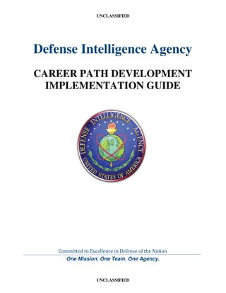 UNCLASSIFIED
UNCLASSIFIED
Defense Intelligence Agency
CAREER PATH DEVELOPMENT
IMPLEMENTATION GUIDE
Committed to Excellence in Defense of the Nation
One Mission. One Team. One Agency.
 