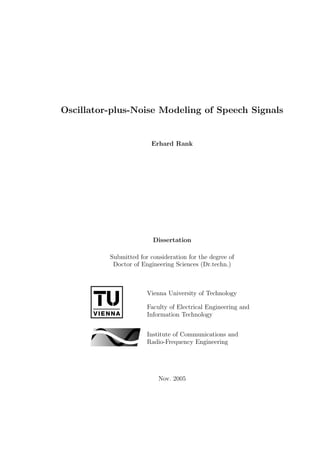 Oscillator-plus-Noise Modeling of Speech Signals
Erhard Rank
Dissertation
Submitted for consideration for the degree of
Doctor of Engineering Sciences (Dr.techn.)
Vienna University of Technology
Faculty of Electrical Engineering and
Information Technology
Institute of Communications and
Radio-Frequency Engineering
Nov. 2005
Die approbierte Originalversion dieser Dissertation ist an der
Hauptbibliothek der Technischen Universität Wien aufgestellt und
zugänglich (http://aleph.ub.tuwien.ac.at/).
The approved original version of this thesis is available at the main library
of the Vienna University of Technology on the open access shelves
(http://aleph.ub.tuwien.ac.at/).
 