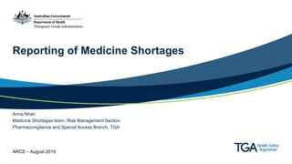 Reporting of Medicine Shortages
Anna Nhan
Medicine Shortages team, Risk Management Section
Pharmacovigilance and Special Access Branch, TGA
ARCS – August 2019
 