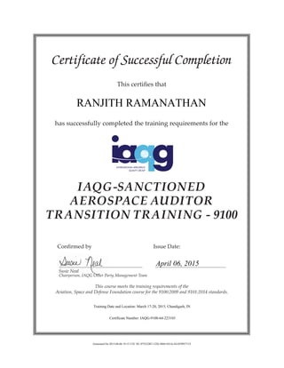 Certificate of Successful Completion
This certifies that
has successfully completed the training requirements for the
IAQG-SANCTIONED
AEROSPACE AUDITOR
TRANSITION TRAINING - 9100
	 Confirmed by 				 Issue Date:
	 Susie Neal
	 Chairperson, IAQG Other Party Management Team
This course meets the training requirements of the
Aviation, Space and Defense Foundation course for the 9100:2009 and 9101:2014 standards.
RANJITH RAMANATHAN
April 06, 2015
Training Date and Location: March 17-20, 2015, Chandigarh, IN
Certificate Number: IAQG-9100-64-223103
Generated On 2015-04-06 19:15 UTC ID: 075522B7-1220-3804-9A3A-E61070957153
 