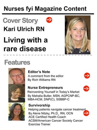 Nurses fyi Magazine Content 
Cover Story 
Kari Ulrich RN 
Living with a 
rare disease 
Features 
Editor’s Note 
A comment from the editor 
By Rich Williams RN 
Nurse Entrepreneurs 
By Mahalia Butler, MSN, AGPCNP-BC, 
MBA-HCM, DNP(C), SSBBP-C 
Survivorship 
By Alene Nitzky, Ph.D,. RN, OCN 
ACE Certified Health Coach 
ACSM/American Cancer Society Cancer 
Exercise Trainer 
Reinventing Yourself in Today’s Market 
Helping patients navigate cancer treatment 
 