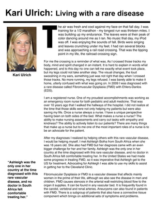 Kari Ulrich: Living with a rare disease 
he air was fresh and cool against my face on that fall day. I was 
training for a 1/2 marathon - my longest run was thirteen miles. I 
was building up my endurance. The leaves were at their peak of 
color dancing around me as I ran. No music that day, my iPod 
was off. I was enjoying the sounds of fall. Birds were singing 
and leaves crunching under my feet. I had ran several blocks 
and was approaching a rail road crossing. That was the tipping 
point in my life, the railroad crossing sign. ! T 
For me the crossing is a reminder of what was. As I crossed those tracks my 
body, mind and spirit changed in an instant. It is hard to explain in words what 
happened, and to this day no one can tell me exactly what event took place, 
but my legs could not take another step. The visual changes, the loud 
swooshing in my ears, something just was not right that day when I crossed 
those tracks. No more running, my legs refused. I was barely able to make it 
home, utterly confused with what was going on. In 2009 I was diagnosed with 
a rare disease called Fibromuscular Dysplasia (FMD) with Ehlers-Danlos 
(EDS).! 
! 
I am a registered nurse. One of my proudest accomplishments was working as 
an emergency room nurse for both pediatric and adult medicine. That was 
over 10 years ago that I walked the hallways of the hospital. I did not realize at 
the time that those skills were not only helping my patients but were also 
saving my life. Once a nurse always a nurse. I have a unique perspective 
having been on both sides of the bed. What makes a nurse a nurse? The 
ability to make nursing assessments and carry out tasks with empathy and 
kindness? The ability to actively listen to our patients? There are many things 
that make up a nurse but to me one of the most important roles of a nurse is to 
be an advocate for the patient.! 
! 
After my diagnoses I realized by helping others with this rare vascular disease, 
I would be helping myself. I met Ashleigh Botha from South Africa when she 
was 16 years old. She also had FMD but her diagnosis came with an even 
bigger challenge for her and her family. Ashleigh was the only one in her 
country at the time diagnosed with this rare vascular disease, and no doctor in 
South Africa felt comfortable treating her. In the United States we had made 
some progress in treating FMD, so it was imperative that Ashleigh get to the 
US for treatment. Advocating for Ashleigh I was able to use my skills to assist 
in getting her to the Cleveland Clinic.! 
! 
Fibromuscular Dysplasia or FMD is a vascular disease that affects mainly 
women in the prime of their life, although we also see the disease in men and 
children. FMD causes stenosis in the arterial wall restricting blood flow to the 
organ it supplies. It can be found in any vascular bed. It is frequently found in 
the carotid, vertebral and renal arteries. Aneurysms can also found in patients 
with FMD. There is a subgroup of patients that also have a connective tissue 
component which brings on additional sets of symptoms and problems. ! 
! 
Kari Ulrich 
“Ashleigh was the 
only one in her 
country at the time 
diagnosed with this 
rare vascular 
disease, and no 
doctor in South 
Africa felt 
comfortable 
treating her.”! 
 