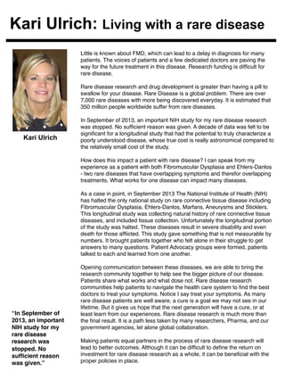 Kari Ulrich: Living with a rare disease 
Little is known about FMD, which can lead to a delay in diagnosis for many 
patients. The voices of patients and a few dedicated doctors are paving the 
way for the future treatment in this disease. Research funding is difficult for 
rare disease.! 
! 
Rare disease research and drug development is greater than having a pill to 
swallow for your disease. Rare Disease is a global problem. There are over 
7,000 rare diseases with more being discovered everyday. It is estimated that 
350 million people worldwide suffer from rare diseases. ! 
! 
In September of 2013, an important NIH study for my rare disease research 
was stopped. No sufficient reason was given. A decade of data was felt to be 
significant for a longitudinal study that had the potential to truly characterize a 
poorly understood disease, whose true cost is really astronomical compared to 
the relatively small cost of the study. ! 
! 
How does this impact a patient with rare disease? I can speak from my 
experience as a patient with both Fibromuscular Dysplasia and Ehlers-Danlos 
- two rare diseases that have overlapping symptoms and therefor overlapping 
treatments. What works for one disease can impact many diseases.! 
! 
As a case in point, in September 2013 The National Institute of Health (NIH) 
has halted the only national study on rare connective tissue disease including 
Fibromuscular Dysplasia, Ehlers-Danlos, Marfans, Aneurysms and Sticklers. 
This longitudinal study was collecting natural history of rare connective tissue 
diseases, and included tissue collection. Unfortunately the longitudinal portion 
of the study was halted. These diseases result in severe disability and even 
death for those afflicted. This study gave something that is not measurable by 
numbers. It brought patients together who felt alone in their struggle to get 
answers to many questions. Patient Advocacy groups were formed, patients 
talked to each and learned from one another. ! 
! 
Opening communication between these diseases, we are able to bring the 
research community together to help see the bigger picture of our disease. 
Patients share what works and what dose not. Rare disease research 
communities help patients to navigate the health care system to find the best 
doctors to treat your symptoms. Notice I say treat your symptoms. As many 
rare disease patients are well aware, a cure is a goal we may not see in our 
lifetime. But it gives us hope that the next generation will have a cure, or at 
least learn from our experiences. Rare disease research is much more than 
the final result. It is a path less taken by many researchers, Pharma, and our 
government agencies, let alone global collaboration. ! 
! 
Making patients equal partners in the process of rare disease research will 
lead to better outcomes. Although it can be difficult to define the return on 
investment for rare disease research as a whole, it can be beneficial with the 
proper policies in place. ! 
! 
Kari Ulrich 
“In September of 
2013, an important 
NIH study for my 
rare disease 
research was 
stopped. No 
sufficient reason 
was given.”! 
 