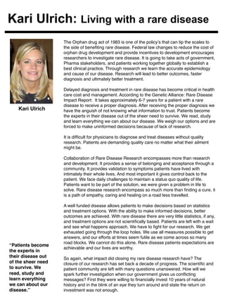 Kari Ulrich: Living with a rare disease 
The Orphan drug act of 1983 is one of the policy’s that can tip the scales to 
the side of benefiting rare disease. Federal law changes to reduce the cost of 
orphan drug development and provide incentives to development encourages 
researchers to investigate rare disease. It is going to take acts of government, 
Pharma stakeholders, and patients working together globally to establish a 
best clinical practice. Through research we learn the accurate epidemiology 
and cause of our disease. Research will lead to better outcomes, faster 
diagnosis and ultimately better treatment. ! 
! 
Delayed diagnosis and treatment in rare disease has become critical in health 
care cost and management. According to the Genetic Alliance: Rare Disease 
Impact Report: It takes approximately 6-7 years for a patient with a rare 
disease to receive a proper diagnosis. After receiving the proper diagnosis we 
have the anguish of not knowing what information to trust. Patients become 
the experts in their disease out of the sheer need to survive. We read, study 
and learn everything we can about our disease. We weigh our options and are 
forced to make uninformed decisions because of lack of research.! 
! 
It is difficult for physicians to diagnose and treat diseases without quality 
research. Patients are demanding quality care no matter what their ailment 
might be. ! 
! 
Collaboration of Rare Disease Research encompasses more than research 
and development. It provides a sense of belonging and acceptance through a 
community. It provides validation to symptoms patients have lived with 
intimately their whole lives. And most important it gives control back to the 
patient. We face daily challenges to maintain a status quo quality of life. 
Patients want to be part of the solution, we were given a problem in life to 
solve. Rare disease research encompass so much more than finding a cure, it 
is a path of empathy, caring and healing on a road less travelled.! 
! 
A well funded disease allows patients to make decisions based on statistics 
and treatment options. With the ability to make informed decisions, better 
outcomes are achieved. With rare disease there are very little statistics, if any, 
and treatment options are not scientifically based. Patients are left with a wait 
and see what happens approach. We have to fight for our research. We get 
exhausted going through the loop holes. We use all measures possible to get 
answers, and our efforts at times seem futile as we come across so many 
road blocks. We cannot do this alone. Rare disease patients expectations are 
achievable and our lives are worthy. ! 
! 
So again, what impact did closing my rare disease research have? The 
closure of our research has set back a decade of progress. The scientific and 
patient community are left with many questions unanswered. How will we 
spark further investigation when our government gives us conflicting 
messages? First they were willing to financially invest 10 years of natural 
history and in the blink of an eye they turn around and state the return on 
investment was not enough. ! 
! 
Kari Ulrich 
“Patients become 
the experts in 
their disease out 
of the sheer need 
to survive. We 
read, study and 
learn everything 
we can about our 
disease.”! 
 