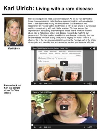 Kari Ulrich: Living with a rare disease 
Rare disease patients need a voice in research. As for our rare connective 
tissue disease research, patients chose to come together, and we collected 
over 11,000 signatures asking for reinstatement of our research and 
researcher. Dr. Francis Collins the Director of NIH is now aware of our disease 
and is communicating with us to find a solution. We have learned the 
importance of advocating and making our voices heard. We have learned 
about how to help in our role of rare disease research by involving our 
government. We have made a stand in the rare disease community that loss 
of rare disease research at any juncture is a tragedy for many. There is a 
chain of life in the rare disease research community. Remove part of the chain 
at any point and valuable time and resources are lost, and lives are affected. ! 
! 
! 
! 
Kari Ulrich 
Please check out 
Kari in a sample 
of her YouTube 
videos! 
Video 
Placeholder 
Video 
Placeholder 
 