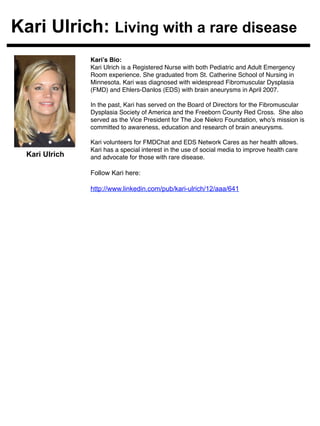 Kari Ulrich: Living with a rare disease 
Kari’s Bio:! 
Kari Ulrich is a Registered Nurse with both Pediatric and Adult Emergency 
Room experience. She graduated from St. Catherine School of Nursing in 
Minnesota. Kari was diagnosed with widespread Fibromuscular Dysplasia 
(FMD) and Ehlers-Danlos (EDS) with brain aneurysms in April 2007. ! 
! 
In the past, Kari has served on the Board of Directors for the Fibromuscular 
Dysplasia Society of America and the Freeborn County Red Cross. She also 
served as the Vice President for The Joe Niekro Foundation, who’s mission is 
committed to awareness, education and research of brain aneurysms. ! 
! 
Kari volunteers for FMDChat and EDS Network Cares as her health allows. 
Kari has a special interest in the use of social media to improve health care 
and advocate for those with rare disease.! 
Follow Kari here: 
http://www.linkedin.com/pub/kari-ulrich/12/aaa/641 
! 
Kari Ulrich 
