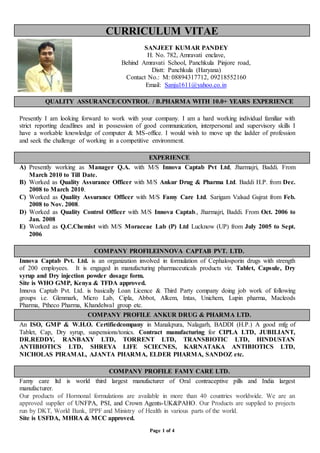 Page 1 of 4
CURRICULUM VITAE
SANJEET KUMAR PANDEY
H. No. 782, Amravati enclave,
Behind Amravati School, Panchkula Pinjore road,
Distt: Panchkula (Haryana)
Contact No.: M: 08894317712, 09218552160
Email: Sanju1611@yahoo.co.in
QUALITY ASSURANCE/CONTROL / B.PHARMA WITH 10.0+ YEARS EXPERIENCE
Presently I am looking forward to work with your company. I am a hard working individual familiar with
strict reporting deadlines and in possession of good communication, interpersonal and supervisory skills I
have a workable knowledge of computer & MS-office. I would wish to move up the ladder of profession
and seek the challenge of working in a competitive environment.
EXPERIENCE
A) Presently working as Manager Q.A. with M/S Innova Captab Pvt Ltd, Jharmajri, Baddi. From
March 2010 to Till Date.
B) Worked as Quality Assurance Officer with M/S Ankur Drug & Pharma Ltd. Baddi H.P. from Dec.
2008 to March 2010.
C) Worked as Quality Assurance Officer with M/S Famy Care Ltd. Sarigam Valsad Gujrat from Feb.
2008 to Nov. 2008.
D) Worked as Quality Control Officer with M/S Innova Captab., Jharmajri, Baddi. From Oct. 2006 to
Jan. 2008
E) Worked as Q.C.Chemist with M/S Moraceae Lab (P) Ltd Lucknow (UP) from July 2005 to Sept.
2006
COMPANY PROFILEINNOVA CAPTAB PVT. LTD.
Innova Captab Pvt. Ltd. is an organization involved in formulation of Cephalosporin drugs with strength
of 200 employees. It is engaged in manufacturing pharmaceuticals products viz. Tablet, Capsule, Dry
syrup and Dry injection powder dosage form.
Site is WHO GMP, Kenya & TFDA approved.
Innova Captab Pvt. Ltd. is basically Loan Licence & Third Party company doing job work of following
groups i.e. Glenmark, Micro Lab, Cipla, Abbot, Alkem, Intas, Unichem, Lupin pharma, Macleods
Pharma, Ptheco Pharma, Khandelwal group etc.
COMPANY PROFILE ANKUR DRUG & PHARMA LTD.
An ISO, GMP & W.H.O. Certifiedcompany in Manakpura, Nalagarh, BADDI (H.P.) A good mfg of
Tablet, Cap, Dry syrup, suspensions/tonics. Contract manufacturing for CIPLA LTD, JUBILIANT,
DR.REDDY, RANBAXY LTD, TORRENT LTD, TRANSBIOTIC LTD, HINDUSTAN
ANTIBIOTICS LTD, SHREYA LIFE SCIECNES, KARNATAKA ANTIBIOTICS LTD,
NICHOLAS PIRAMAL, AJANTA PHARMA, ELDER PHARMA, SANDOZ etc.
COMPANY PROFILE FAMY CARE LTD.
Famy care ltd is world third largest manufacturer of Oral contraceptive pills and India largest
manufacturer.
Our products of Hormonal formulations are available in more than 40 countries worldwide. We are an
approved supplier of UNFPA, PSI, and Crown Agents-UK&PAHO. Our Products are supplied to projects
run by DKT, World Bank, IPPF and Ministry of Health in various parts of the world.
Site is USFDA, MHRA & MCC approved.
 