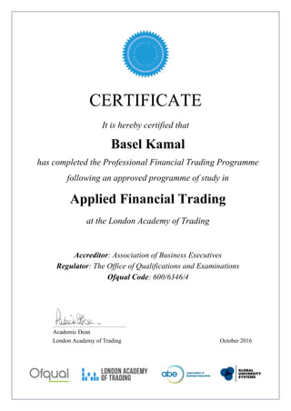 CERTIFICATE
It is hereby certified that
Basel Kamal
has completed the Professional Financial Trading Programme
following an approved programme of study in
Applied Financial Trading
at the London Academy of Trading
Accreditor: Association of Business Executives
Regulator: The Office of Qualifications and Examinations
Ofqual Code: 600/6346/4
…………………………………..
Academic Dean
London Academy of Trading October 2016
 