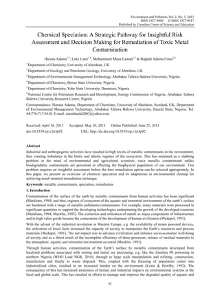 Environment and Pollution; Vol. 2, No. 3; 2013
ISSN 1927-0909 E-ISSN 1927-0917
Published by Canadian Center of Science and Education
92
Chemical Speciation: A Strategic Pathway for Insightful Risk
Assessment and Decision Making for Remediation of Toxic Metal
Contamination
Haruna Adamu1,3
, Leke Luter1,4
, Mohammed Musa Lawan1,5
& Bappah Adamu Umar2,6
1
Department of Chemistry, University of Aberdeen, UK
2
Department of Geology and Petroleum Geology, University of Aberdeen, UK
3
Department of Environmental Management Technology, Abubakar Tafawa Balewa University, Nigeria
4
Department of Chemistry, Benue State University, Nigeria
5
Department of Chemistry, Yobe State University, Damaturu, Nigeria
6
National Centre for Petroleum Research and Development, Energy Commission of Nigeria, Abubakar Tafawa
Balewa University Research Centre, Nigeria
Correspondence: Haruna Adamu, Department of Chemistry, University of Aberdeen, Scotland, UK; Department
of Environmental Management Technology, Abubakar Tafawa Balewa University, Bauchi State, Nigeria. Tel:
44-776-717-3610. E-mail: aisonhardo2003@yahoo.com
Received: April 16, 2013 Accepted: May 20, 2013 Online Published: June 25, 2013
doi:10.5539/ep.v2n3p92 URL: http://dx.doi.org/10.5539/ep.v2n3p92
Abstract
Industrial and anthropogenic activities have resulted in high levels of metallic contaminants in the environment,
thus creating imbalance in the biotic and abiotic regimes of the ecosystem. This has remained as a stabbing
problem in the mind of environmental and agricultural scientists, since metallic contaminants unlike
biodegradable contaminants are persistent in affecting the biophysical population of our environment. This
problem requires an insightful assessment before the best remediation option can be selected appropriately. In
this paper, we present an overview of chemical speciation and its adaptations in environmental cleanup for
achieving result oriented remediation technique.
Keywords: metallic contaminants, speciation, remediation
1. Introduction
Contamination of the surface of the earth by metallic contaminants from human activities has been significant
(Markham, 1994) and thus, regimes of ecosystem of the aquatic and terrestrial environment of the earth’s surface
are burdened with a range of metallic pollutants/contaminants. For example, many materials were processed in
significant quantities to support the developing technologies underpinning the growth of the developed countries
(Markham, 1994; Macklin, 1992). The extraction and utilization of metals as major components of infrastructure
and in high value goods became the cornerstone of the development of human civilization (Wedepol, 1991).
With the advent of the industrial revolution in Western Europe, e.g. the availability of steam powered devices,
the utilization of fossil fuels increased the capacity of society to manipulate the Earth’s resources and process
materials (Wedepol, 1991). The net impact was to advance civilization and enhance socio-economic well-being
of society and as a direct result of the incomplete efficiency of these processes, release of residual materials to
the atmosphere, aquatic and terrestrial environment occurred (Macklin, 1992).
Through human activities, contamination of the Earth’s surface by metallic contaminants developed from
localized problems associated with mining and initial ore processing, e.g. like the Zamfara Pb poisoning in
northern Nigeria (WHO Lead NGR, 2010), through to large scale manipulation and refining, construction,
manufacture and finally to waste disposal. This, coupled with the focusing of population center into
industrialized cities, resulted in an increased burden on the environment (Lowe & Bowlby, 1992). The
consequence of this has increased awareness of human and industrial impacts on environmental systems at the
local and global scale. This has resulted in efforts to manage and improve the degraded quality of aquatic and
 