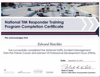 Notionol TIM Responder Trqining
Progrqm Completion Certificote
Ihis ocknowledges lhat
Edward Hutchko
hos successfully completed the NotionolTroffic lncident Monogement
Troin-the-Troiner Course ond eorned l0 Professionol Development Hours (PDHs).
DOle: September 19, 2014
t::%t* E {fu-Mark R. Kehrli
Direclor, FHWA Office of lronsporfolion Operolions
 