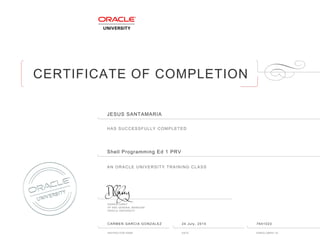 CERTIFICATE OF COMPLETION
HAS SUCCESSFULLY COMPLETED
AN ORACLE UNIVERSITY TRAINING CLASS
DAMIEN CAREY
VP AND GENERAL MANAGER
ORACLE UNIVERSITY
INSTRUCTOR NAME DATE ENROLLMENT ID
JESUS SANTAMARIA
Shell Programming Ed 1 PRV
CARMEN GARCIA GONZALEZ 24 July, 2015 7641023
 