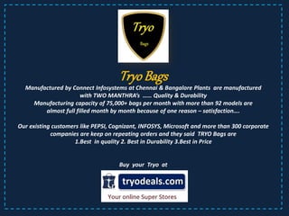 Tryo Bags
Manufactured by Connect Infosystems at Chennai & Bangalore Plants are manufactured
with TWO MANTHRA’s …… Quality & Durability
Manufacturing capacity of 75,000+ bags per month with more than 92 models are
almost full filled month by month because of one reason – satisfaction….
Our existing customers like PEPSI, Cognizant, INFOSYS, Microsoft and more than 300 corporate
companies are keep on repeating orders and they said TRYO Bags are
1.Best in quality 2. Best in Durability 3.Best in Price
Buy your Tryo at
 