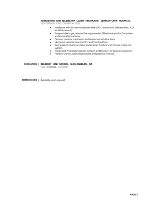 PAGE 2
ADMISSIONS AND TELEMETRY CLERK / METHODIST GERMANTOWN HOSPITAL
SEPTEMBER 2000 TO MARCH 2005
 Interfaced with all internal departments (ER,Cardiac floor,Delivery floor, ICU
and Out-patient)
 Responsible to get patients Pre-registered atER window and for Out-patient
and surgical procedures.
 Ordered patients medication and helped nurse bathe them.
 Monitored patients Hearstin ICU and Cardiac Floor.
 Kept patients charts up-dated and entered Doctors’ and Nurses’ notes into
system.
 Interpreted /Translate between patients and Doctors’ for Spanish speakers.
 Filed insurance,collectdeductibles and pastdue invoices.
EDUCATION BELMONT HIGH SCHOOL / LOS ANGELES, CA
HIGH SCHOOL DIPLOMA
REFERENCES Available upon request
 