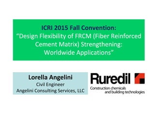 ICRI 2015 Fall Convention:
“Design Flexibility of FRCM (Fiber Reinforced
Cement Matrix) Strengthening:
Worldwide Applications”
Lorella Angelini
Civil Engineer
Angelini Consulting Services, LLC
 