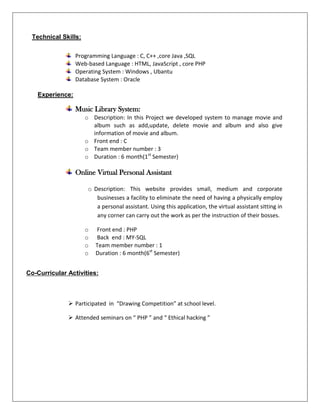 Programming Language : C, C++ ,core Java ,SQL
Web-based Language : HTML, JavaScript , core PHP
Operating System : Windows , Ubantu
Database System : Oracle
Music Library System:
o Description: In this Project we developed system to manage movie and
album such as add,update, delete movie and album and also give
information of movie and album.
o Front end : C
o Team member number : 3
o Duration : 6 month(1st
Semester)
Online Virtual Personal Assistant
o Description: This website provides small, medium and corporate
businesses a facility to eliminate the need of having a physically employ
a personal assistant. Using this application, the virtual assistant sitting in
any corner can carry out the work as per the instruction of their bosses.
o Front end : PHP
o Back end : MY-SQL
o Team member number : 1
o Duration : 6 month(6st
Semester)
 Participated in “Drawing Competition” at school level.
 Attended seminars on “ PHP ” and “ Ethical hacking ”
Technical Skills:
Experience:
Co-Curricular Activities:
 