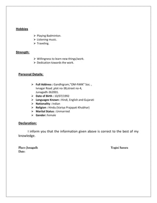  Playing Badminton.
 Listening music.
 Traveling.
 Willingness to learn new things/work.
 Dedication towards the work.
Personal Details:
 Full Address : Gandhigram,”OM-PARK” Soc. ,
Ivnagar Road ,plot no-38,street no-4,
Junagadh-362001.
 Date of Birth : 10/07/1992
 Languages Known : Hindi, English and Gujarati
 Nationality : Indian
 Religion : Hindu (Variya Prajapati Khubhar)
 Marital Status : Unmarried
 Gender: Female
Declaration:
I inform you that the information given above is correct to the best of my
knowledge.
Place: Junagadh Yogini Sanura
Date:
Hobbies
:
Strength:
s:
 