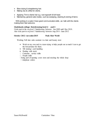 Susan McDonald Curriculum Vitae
 Blow drying & straightening hair.
 Making tea & coffee for clients.
 Applying Tint to clients hair e.g. root regrowth & full head.
 Maintaining general salon duties, such as sweeping, cleaning & storing of items
With working in a salon I have good communication skills , as I talk with the clients
making them feel welcome.
Clydebank college- Hairdressing level 2 and 3
I took part in the svq level 2 hairdressing between Jan-2009 until Dec-2010.
Also took part in svq level 3 hairdressing between Aug-2011- June-2012
October 2012 / november2015 Pauls Hair World
Working Full time sales assistant in a hair and beauty store
 Work on my own and in a team trying to help people out as much I can to get
the best product for them.
 Till training/ cash handling
 Dealing with stock
 Customer service skills
 People skills
being part of opening a new store and stocking the whole shop
telephone orders
 