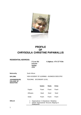 1
PROFILE
OF
CHRYSOULA CHRISTINE PAPAMALLIS
RESIDENTIAL ADDRESS:
5 Lena Rd
Selcourt
Springs
1559
Cellphone: 074 327 9246
Nationality South African
DIPLOMA
JOHANNESBURG
COLLEGE OF
EDUCATION
HIGH ACADEMY OF LEARNING – BUSINESS EXECUTIVE
TEACHING SECONDARY LEVEL
Speaks Reads Writes
English Fluent Fluent Fluent
Afrikaans Good Good Good
Greek Fluent Fluent Fluent
SKILLS:  Organizational & Operational Modalities
 Overall Organisational Structure, Mapping &
Development
 