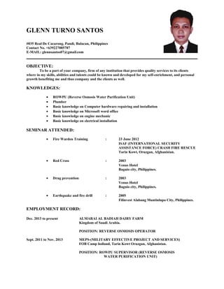 GLENN TURNO SANTOS
#035 Real De Cacarong, Pandi, Bulacan, Philippines
Contact No. +639227085787
E-MAIL: glennsantos07@gmail.com
OBJECTIVE:
To be a part of your company, firm of any institution that provides quality services to its clients
where in my skills, abilities and talents could be known and developed for my self-enrichment, and personal
growth benefiting me and thus company and the clients as well.
KNOWLEDGES:
• ROWPU (Reverse Osmosis Water Purification Unit)
• Plumber
• Basic knowledge on Computer hardware repairing and installation
• Basic knowledge on Microsoft word office
• Basic knowledge on engine mechanic
• Basic knowledge on electrical installation
SEMINAR ATTENDED:
• Fire Warden Training : 23 June 2012
ISAF (INTERNATIONAL SECURITY
ASSISTANCE FORCE) CRASH FIRE RESCUE
Tarin Kowt, Oruzgan, Afghanistan.
• Red Cross : 2003
Venus Hotel
Baguio city, Philippines.
• Drug prevention : 2003
Venus Hotel
Baguio city, Philippines.
• Earthquake and fire drill : 2005
Filinvest Alabang Muntinlupa City, Philippines.
EMPLOYMENT RECORD:
Dec. 2013 to present ALMARAI AL BADIAH DAIRY FARM
Kingdom of Saudi Arabia.
POSITION: REVERSE OSMOSIS OPERATOR
Sept. 2011 to Nov. 2013 MEPS-(MILITARY EFFECTIVE PROJECT AND SERVICES)
FOB Camp holland, Tarin Kowt Oruzgan, Afghanistan.
POSITION: ROWPU SUPERVISOR (REVERSE OSMOSIS
WATER PURIFICATION UNIT)
 