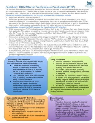 Factsheet: TRUVADA for Pre-Exposure Prophylaxis (PrEP)
TRUVADA is indicated in combination with safer sex practices for PrEP to reduce the risk of sexually acquired
HIV-1 in adults at high risk. This indication is based on clinical trials in men who have sex with men (MSM) at
high risk for HIV-1 infection and in heterosexual serodiscordant couples. Contains tenofovir & emtricitabine.
Uninfected individuals at high risk for sexually acquired HIV-1 infections include:
• Individuals with HIV-1 infected partner(s)
• Individuals who engage in sexual activity in a high prevalence area or social network and have one or
more of the following: inconsistent or no condom use, diagnosis of sexually transmitted infections (STIs),
exchange of sex for commodities (money, food, shelter, drugs), use of illicit drugs or alcohol dependence,
incarceration, and/or sexual partners of unknown HIV status with any of the above risk factors.
Several studies showed that PrEP reduced the risk of getting HIV infection:
• MSM who were given PrEP medication were 44% less likely to get HIV infection than were those men who
took a placebo. This was an average that included men who didn’t take the medicine every day and those
who did. Among the men who said they took most of their daily doses, PrEP reduced the risk of HIV
infection by 73% or more, up to 92%.
• Among men and women in couples in which one partner had HIV infection and the other partner initially
did not (“serodiscordant” couples), those who received PrEP medication were 75% less likely to become
infected than those who took a placebo. Among those who said they took most of their daily doses, PrEP
reduced risk of HIV infection by up to 90%.
• In one study of men and women who entered the study as individuals, PrEP worked for both men and
women: those who received the medication were 62% less likely to get HIV infection; those who said they
took most of their daily doses, were 85% less likely to get HIV infection.
• In another study, only about 1 in 4 women (<26%) had PrEP medication found in their blood when it was
checked. This indicated that few women were actually taking their medication and that study found no
protection against HIV infection.
Important Safety Information
Discontinuation
Test client for HIV:
• If positive, document results of resistance
testing and establish a linkage to care.
• If negative, establish linkage to risk reduction
support services if necessary.
• If patient is positive for hepatitis B: Consider
an alternative medicine for treatment. Liver
function (AST, ALT, bilirubin) should be
closely monitored as hepatitis B flares can
occur.
	
Strategies to reduce HIV-1 infection:
TRUVADA is not always effective in preventing the
acquisition for HIV-1; therefore, use TRUVADA for
PrEP only as part of a comprehensive prevention
strategy that includes:
• Safer sex practices (consistent and correct
use of condoms)
• Knowledge of their HIV status and that of
their partner(s)
• Regular testing for HIV-1 and other sexually
transmitted infections
	
Every 1–3 months
• Discuss side effects and adherence.
• Discuss HIV risk reduction practices and
include condom distribution and education
in every visit. Re-test client for HIV.
• Re-test for kidney function. (If kidney
function is stable, testing every 3–6 months
is adequate.)
• Assess for STI symptoms. Re-test every 3–
6 months even if asymptomatic. Site-based
testing (vaginal, urethral, rectal, pharyngeal
swabs) now available in our lab formulary,
including for uninsured patients.
• Re-assess client’s pregnancy status/plans.
Prescription should be renewed after client re-tests
HIV negative and re-assess if prescription is
working for client.
Prescribing considerations:
TRUVADA for PrEP must be prescribed as part
of a comprehensive prevention strategy.
• Uninfected individuals must strictly
adhere to their dosing schedule. The
effectiveness of TRUVADA in reducing
the risk of acquiring HIV-1 is strongly
correlated with adherence.
• HIV-1 negative status must be confirmed
prior to initiating TRUVADA and at least
every 3 months thereafter.
• If clinical symptoms of acute HIV-1
infection are present and recent
exposures (<1 month) are suspected,
delay initiating TRUVADA for at least 1
month until negative HIV-1 status is
reconfirmed.
	
 