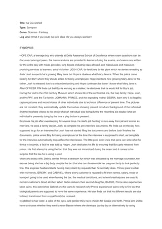 Title: As you wished
Type: Synopsis
Genre: Science - Fantasy
Log Line: What if you could live and ideal life you always wanted?
SYNOPSIS
HOPE CAP, a teenage boy who attends at Delta Aaseanaa School of Excellence where exam questions can be
discussed amongst peers, the memorandums are provided to learners during the exams, and exams are written
for the entire day with meals provided, long breaks including naps allowed, and masseuses and masseurs
providing services to learners, asks his father, JOSH CAP, for fertilizers for his plant which he denies revealing to
Josh. Josh suspects he’s growing Mary Jane but Hope is clueless what Mary Jane is. When the police come
looking for BOY whom they should arrest for being unemployed, Hope mentions he’s growing Mary Jane for his
father. Josh is released due to a misunderstanding and Hope confesses he doesn’t know what Mary Jane is.
After OFFICER PIN finds out that Boy is working as a stalker, he discloses that he would kill for Boy’s job.
During the visit to the 21st Century Museum which shows life of the continental era, the Cap family, Hope, Josh,
and HAPPY, and the Tar family, JOHANNA, PRINCE, and the expecting mother DEBRA, learn why it is illegal to
capture pictures and record videos of other individuals due to technical difference of present time. The pictures
are not constant, they automatically update themselves showing present mood and background of the individual,
and the recorded videos do not show what an individual was doing during the recording but display what an
individual is presently doing by the time a play button is pressed.
Boy loses his job after oversleeping for several days. He starts job hunting to stay away from jail and scores an
interview, he asks a family lawyer, Josh, to complete his pre-interview documents. He finds out on the day he’s
supposed to go for an interview that Josh has not started filing the documents and before Josh finishes the
documents, police arrest Boy for being unemployed at the time the interview is supposed to start, as being late
for the interview automatically disqualifies the interviewee. The little poor Josh knew that pens can write what he
thinks in seconds, a fact he was told by Happy. Josh dedicates his life to ensuring that Boy gets released from
prison. His first attempt is using the fact that Boy was not mirandized during the arrest and it comes to his
surprise that the law he is using is void.
Mean and bossy wife, Debra, denies Prince a bedroom fun which was allocated by the marriage counselor, her
excuse being she has a big body despite the fact that she can disassemble her pregnant body to look perfectly
fine. The engineer husband starts having many stand by requests than he normally does. Prince goes to a bar
with his friends JEREMY, and GABRIEL, where every customer is required to fill their names, salary, mode of
transport going to be used when leaving the bar, the medical conditions, and where breathalyzers are used to
monitor customer’s blood alcohol. When Debra delivers their second daughter, BASSIE, Prince also experiences
labor pains, this astonishes Gabriel and he starts to research why Prince experienced pains only to find out that
biological parents are supposed to have the same experience. He later finds out that his different results are due
to blood transfusion from a royal family he received.
In addition to hair color, a color of the eyes, and gender they have chosen for Bassie prior birth, Prince and Debra
have to choose whether they want to raise Bassie where she develops day by day or alternatively by using
 