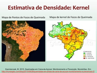 Estimativa de Densidade: Kernel
Mapa de Pontos de Focos de Queimada Mapa de kernel de Focos de Queimada
Kazmierczak, M. 2015. Queimadas em Cana-de-Açúcar: Monitoramento e Prevenção. MundoGeo. Em:
http://mundogeo.com/blog/2015/09/28/queimadas-em-areas-de-cana-de-acucar-monitoramento-e-prevencao-2/
 